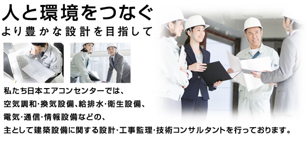 人と環境をつなぐ—より豊かな設計を目指して。空気調和・換気設備、電気・通信・情報設備などの、主として建築設備に関する設計・工事監理・技術コンサルタントを行っております。給排水・衛生設備、商業施設、教育施設、医療福祉施設などの設備設計・監理業務は株式会社日本エアコンセンターにお任せください。